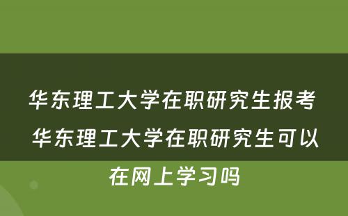 华东理工大学在职研究生报考 华东理工大学在职研究生可以在网上学习吗