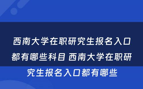 西南大学在职研究生报名入口都有哪些科目 西南大学在职研究生报名入口都有哪些