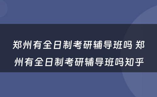 郑州有全日制考研辅导班吗 郑州有全日制考研辅导班吗知乎