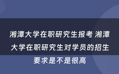 湘潭大学在职研究生报考 湘潭大学在职研究生对学员的招生要求是不是很高