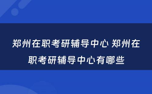 郑州在职考研辅导中心 郑州在职考研辅导中心有哪些