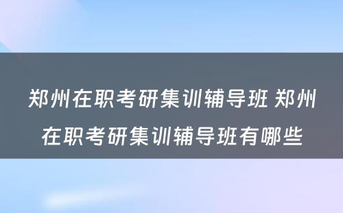 郑州在职考研集训辅导班 郑州在职考研集训辅导班有哪些