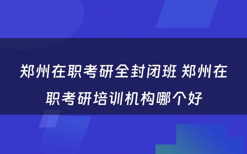郑州在职考研全封闭班 郑州在职考研培训机构哪个好