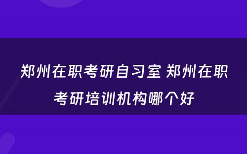 郑州在职考研自习室 郑州在职考研培训机构哪个好