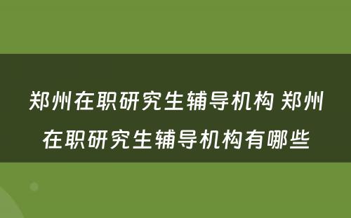 郑州在职研究生辅导机构 郑州在职研究生辅导机构有哪些