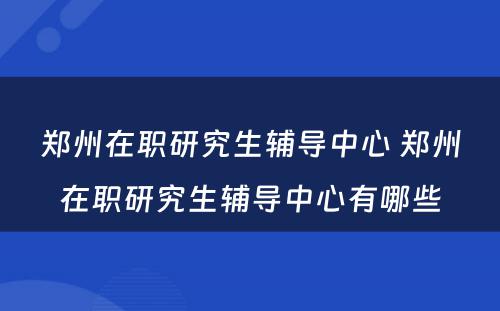 郑州在职研究生辅导中心 郑州在职研究生辅导中心有哪些
