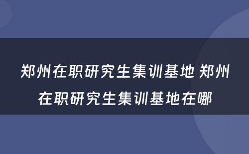 郑州在职研究生集训基地 郑州在职研究生集训基地在哪