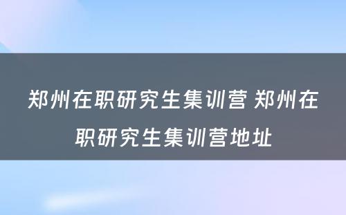 郑州在职研究生集训营 郑州在职研究生集训营地址