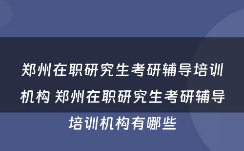 郑州在职研究生考研辅导培训机构 郑州在职研究生考研辅导培训机构有哪些