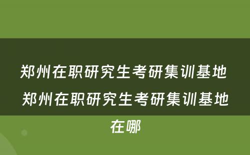 郑州在职研究生考研集训基地 郑州在职研究生考研集训基地在哪