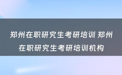 郑州在职研究生考研培训 郑州在职研究生考研培训机构