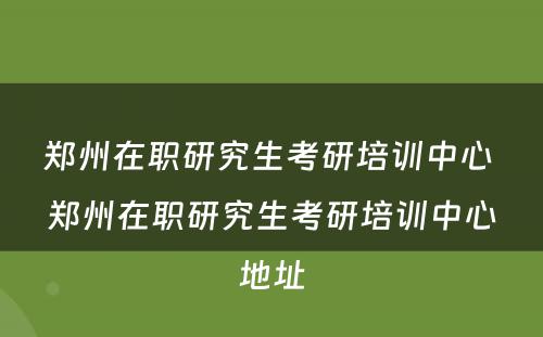郑州在职研究生考研培训中心 郑州在职研究生考研培训中心地址