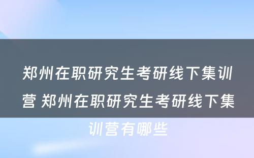 郑州在职研究生考研线下集训营 郑州在职研究生考研线下集训营有哪些