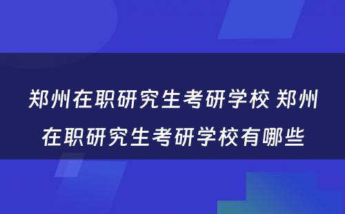 郑州在职研究生考研学校 郑州在职研究生考研学校有哪些