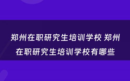 郑州在职研究生培训学校 郑州在职研究生培训学校有哪些