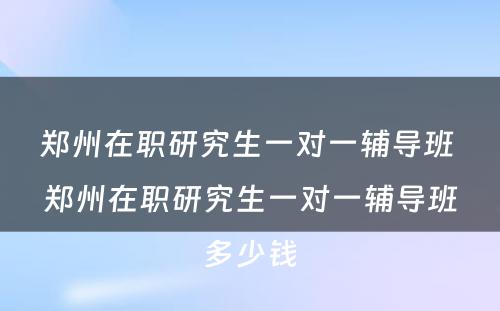 郑州在职研究生一对一辅导班 郑州在职研究生一对一辅导班多少钱