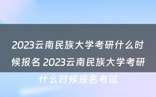 2023云南民族大学考研什么时候报名 2023云南民族大学考研什么时候报名考试