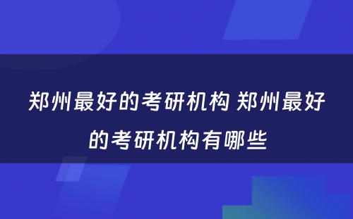郑州最好的考研机构 郑州最好的考研机构有哪些