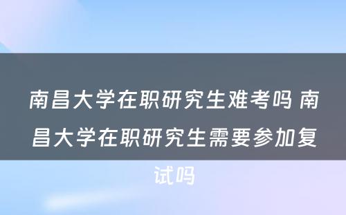 南昌大学在职研究生难考吗 南昌大学在职研究生需要参加复试吗