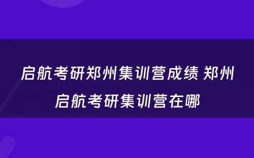 启航考研郑州集训营成绩 郑州启航考研集训营在哪