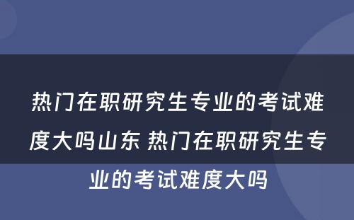 热门在职研究生专业的考试难度大吗山东 热门在职研究生专业的考试难度大吗