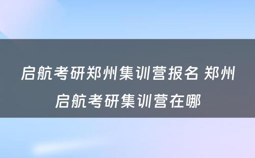 启航考研郑州集训营报名 郑州启航考研集训营在哪