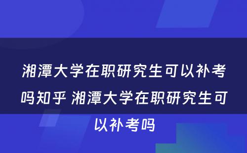 湘潭大学在职研究生可以补考吗知乎 湘潭大学在职研究生可以补考吗