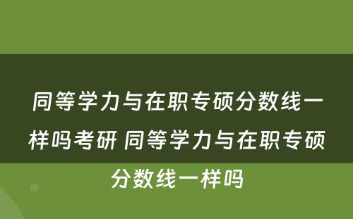 同等学力与在职专硕分数线一样吗考研 同等学力与在职专硕分数线一样吗