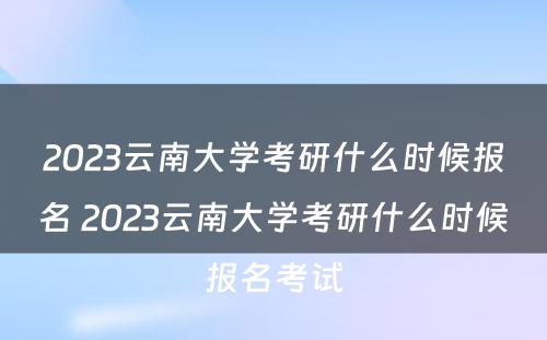 2023云南大学考研什么时候报名 2023云南大学考研什么时候报名考试