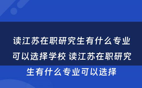 读江苏在职研究生有什么专业可以选择学校 读江苏在职研究生有什么专业可以选择