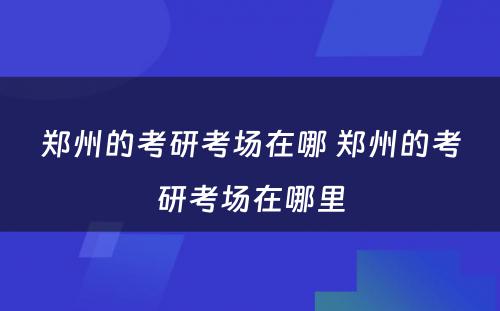 郑州的考研考场在哪 郑州的考研考场在哪里