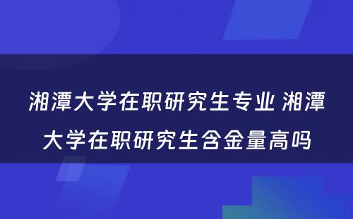 湘潭大学在职研究生专业 湘潭大学在职研究生含金量高吗