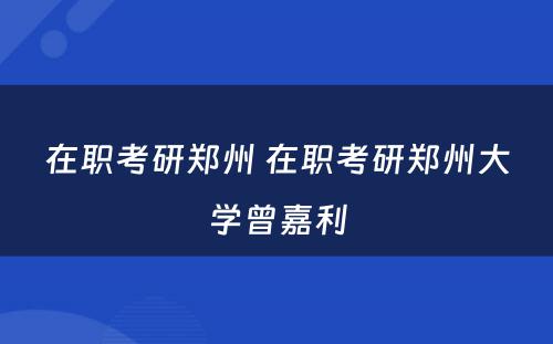 在职考研郑州 在职考研郑州大学曾嘉利