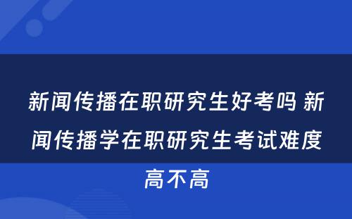 新闻传播在职研究生好考吗 新闻传播学在职研究生考试难度高不高