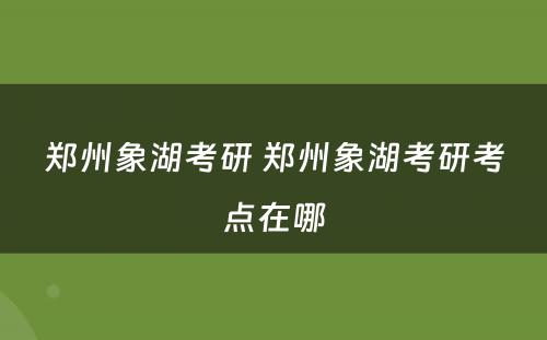郑州象湖考研 郑州象湖考研考点在哪