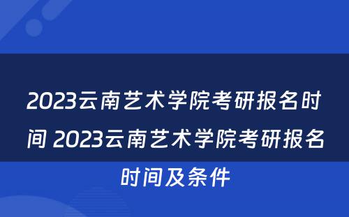 2023云南艺术学院考研报名时间 2023云南艺术学院考研报名时间及条件