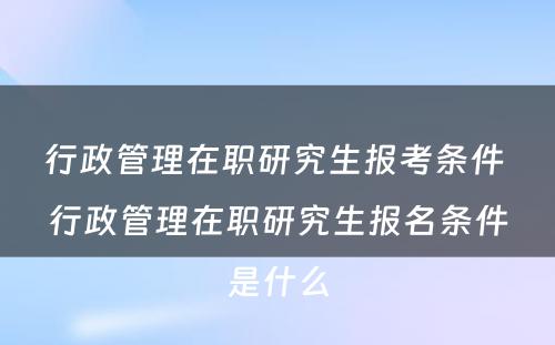 行政管理在职研究生报考条件 行政管理在职研究生报名条件是什么