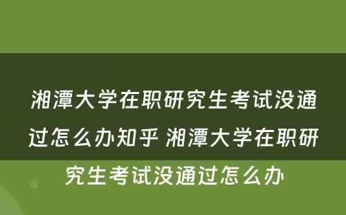 湘潭大学在职研究生考试没通过怎么办知乎 湘潭大学在职研究生考试没通过怎么办