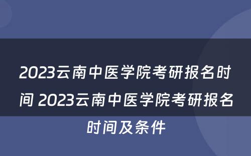 2023云南中医学院考研报名时间 2023云南中医学院考研报名时间及条件
