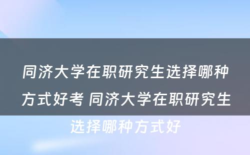 同济大学在职研究生选择哪种方式好考 同济大学在职研究生选择哪种方式好