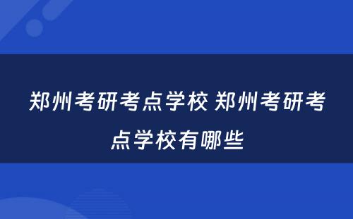 郑州考研考点学校 郑州考研考点学校有哪些