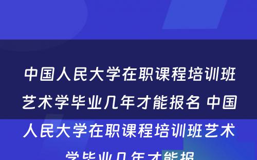 中国人民大学在职课程培训班艺术学毕业几年才能报名 中国人民大学在职课程培训班艺术学毕业几年才能报