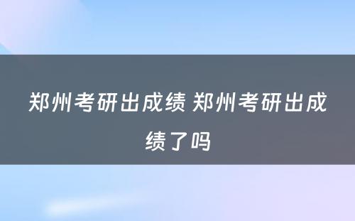 郑州考研出成绩 郑州考研出成绩了吗