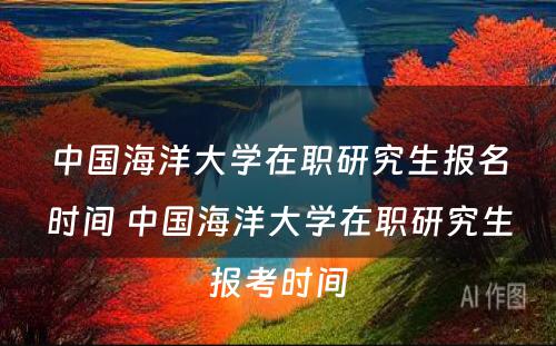 中国海洋大学在职研究生报名时间 中国海洋大学在职研究生报考时间