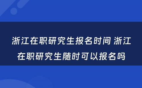 浙江在职研究生报名时间 浙江在职研究生随时可以报名吗