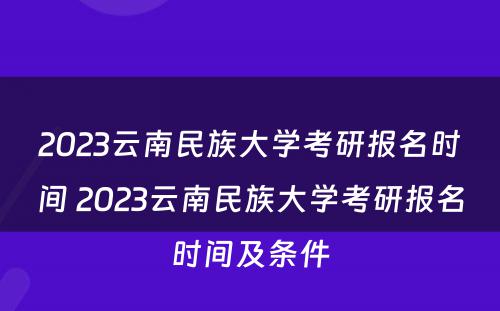 2023云南民族大学考研报名时间 2023云南民族大学考研报名时间及条件