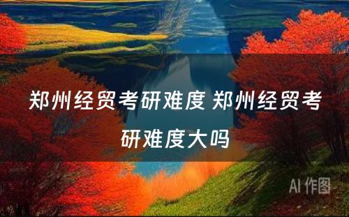郑州经贸考研难度 郑州经贸考研难度大吗