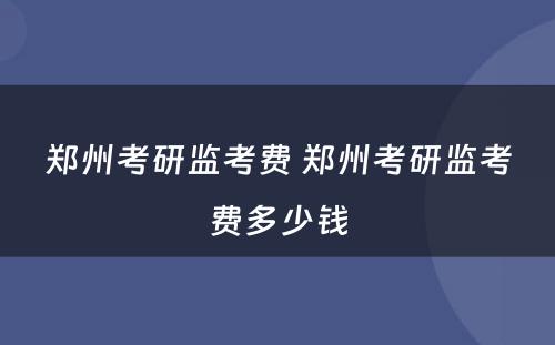 郑州考研监考费 郑州考研监考费多少钱