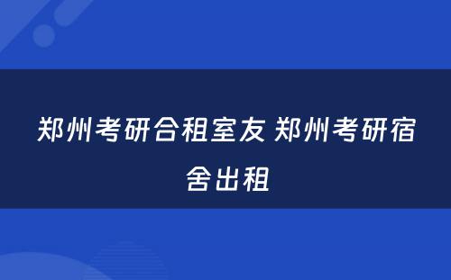 郑州考研合租室友 郑州考研宿舍出租