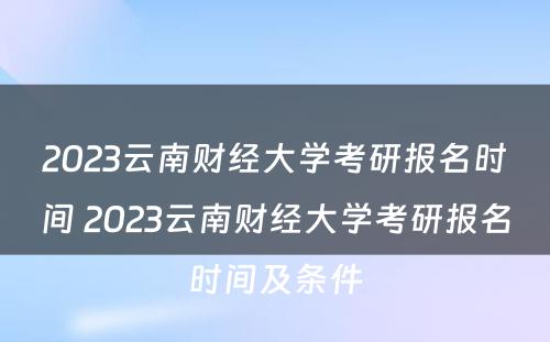 2023云南财经大学考研报名时间 2023云南财经大学考研报名时间及条件